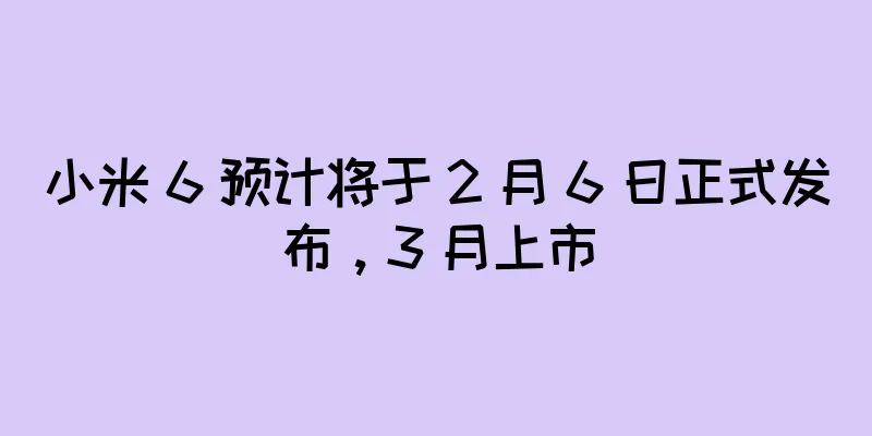 小米 6 预计将于 2 月 6 日正式发布，3 月上市