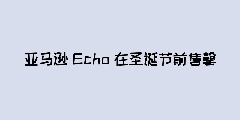 亚马逊 Echo 在圣诞节前售罄