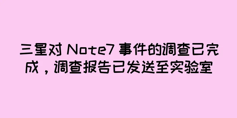 三星对 Note7 事件的调查已完成，调查报告已发送至实验室