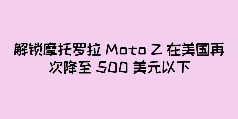 解锁摩托罗拉 Moto Z 在美国再次降至 500 美元以下