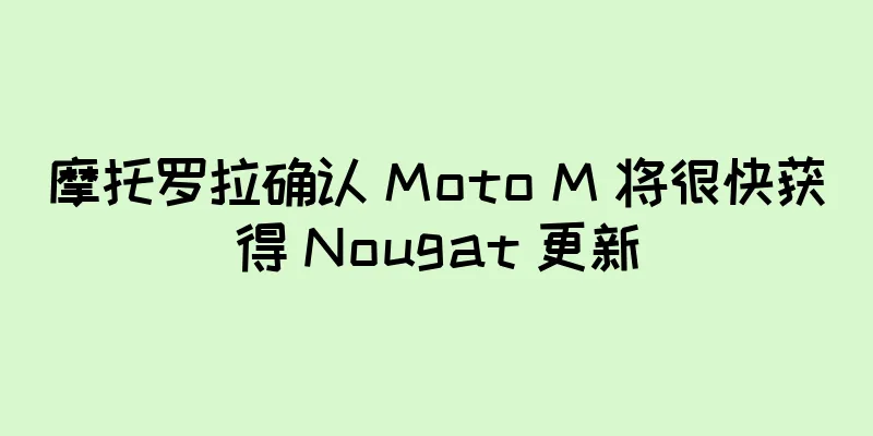 摩托罗拉确认 Moto M 将很快获得 Nougat 更新