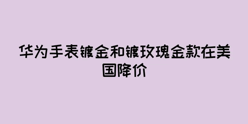 华为手表镀金和镀玫瑰金款在美国降价