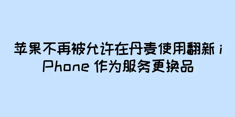 苹果不再被允许在丹麦使用翻新 iPhone 作为服务更换品