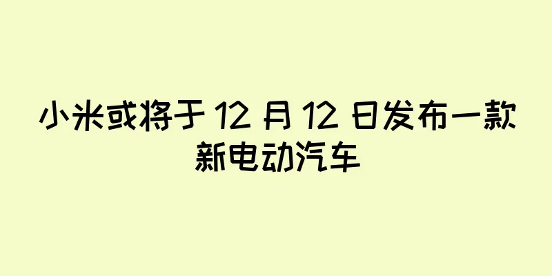 小米或将于 12 月 12 日发布一款新电动汽车