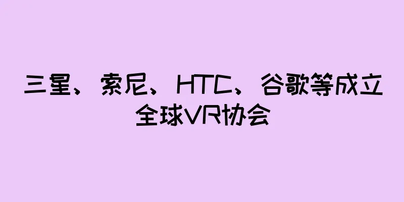 三星、索尼、HTC、谷歌等成立全球VR协会