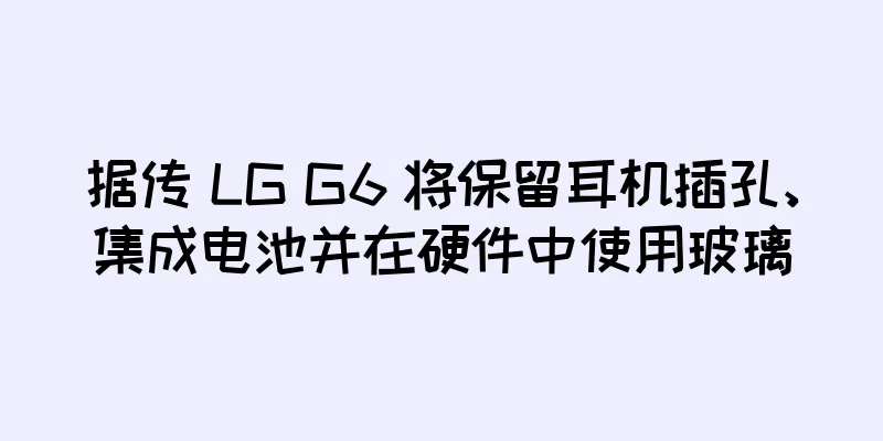 据传 LG G6 将保留耳机插孔、集成电池并在硬件中使用玻璃
