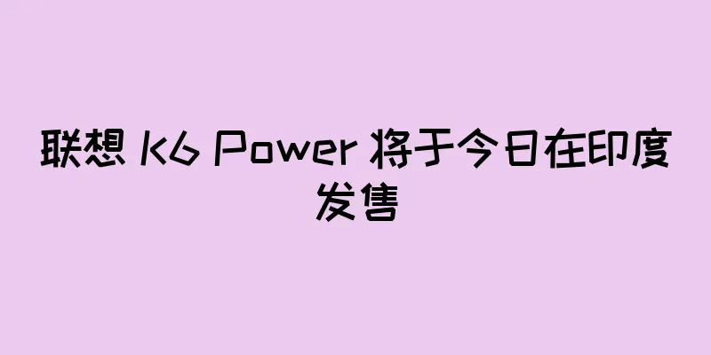 联想 K6 Power 将于今日在印度发售
