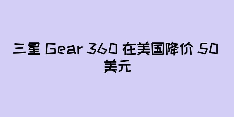 三星 Gear 360 在美国降价 50 美元