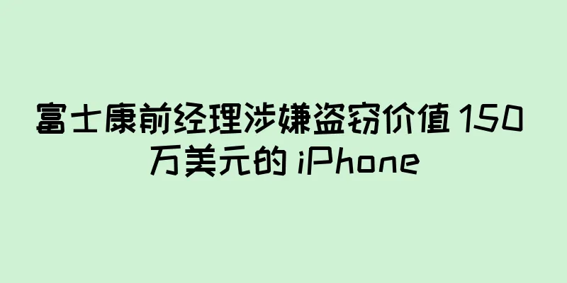 富士康前经理涉嫌盗窃价值 150 万美元的 iPhone