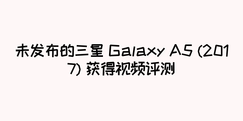 未发布的三星 Galaxy A5 (2017) 获得视频评测