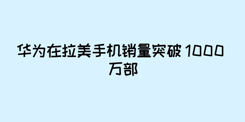 华为在拉美手机销量突破 1000 万部