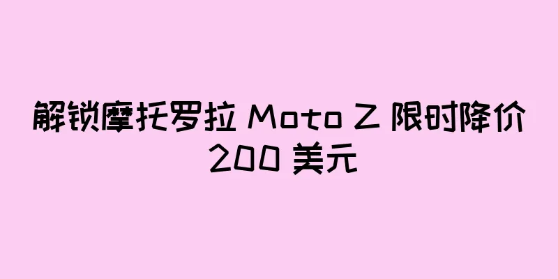 解锁摩托罗拉 Moto Z 限时降价 200 美元