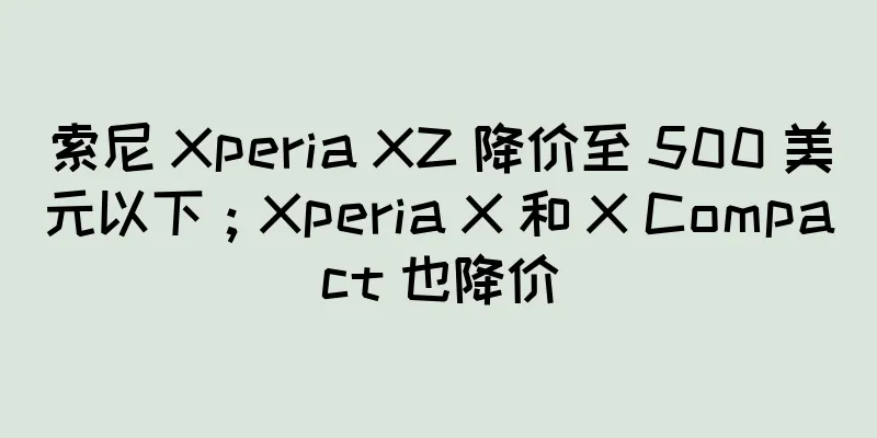 索尼 Xperia XZ 降价至 500 美元以下；Xperia X 和 X Compact 也降价