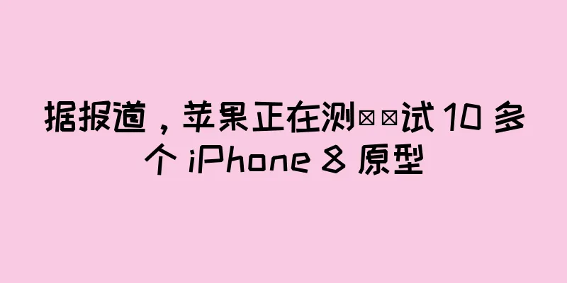 据报道，苹果正在测​​试 10 多个 iPhone 8 原型