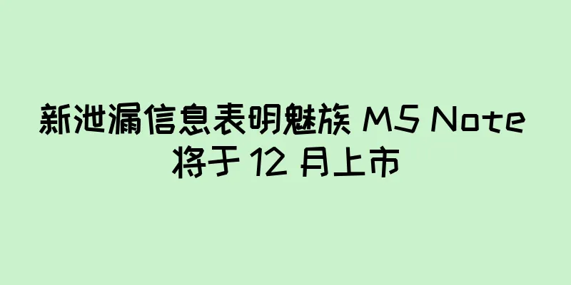 新泄漏信息表明魅族 M5 Note 将于 12 月上市