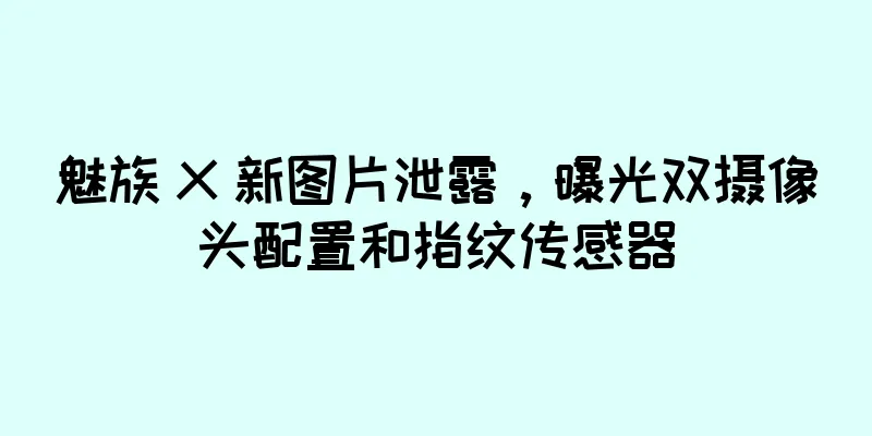 魅族 X 新图片泄露，曝光双摄像头配置和指纹传感器