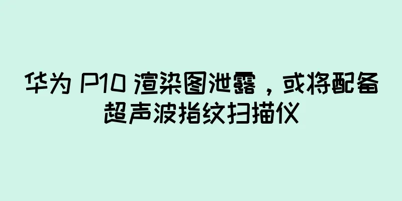 华为 P10 渲染图泄露，或将配备超声波指纹扫描仪