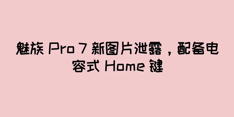 魅族 Pro 7 新图片泄露，配备电容式 Home 键