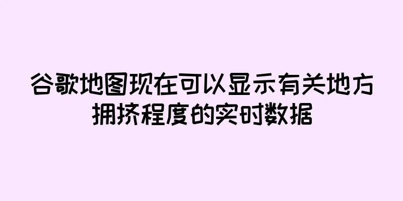 谷歌地图现在可以显示有关地方拥挤程度的实时数据