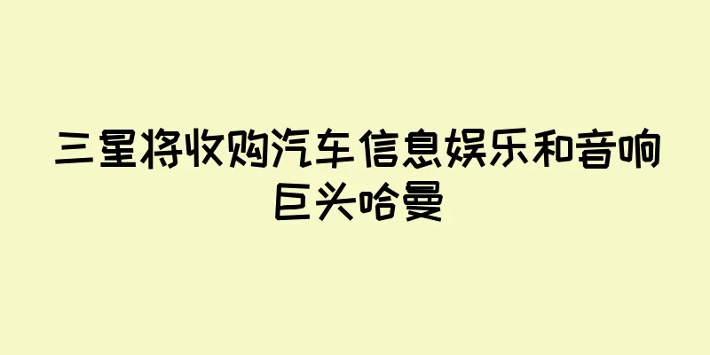 三星将收购汽车信息娱乐和音响巨头哈曼