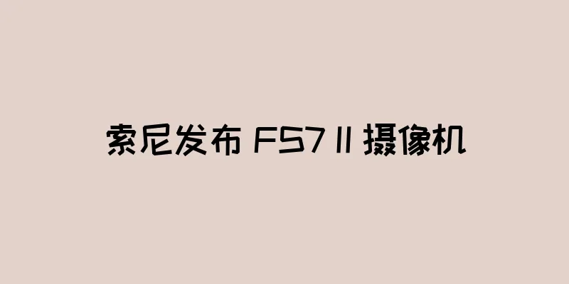 索尼发布 FS7 II 摄像机