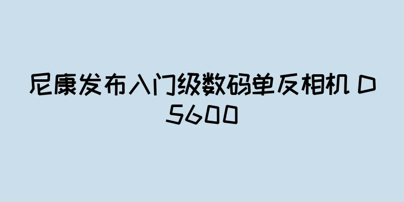 尼康发布入门级数码单反相机 D5600