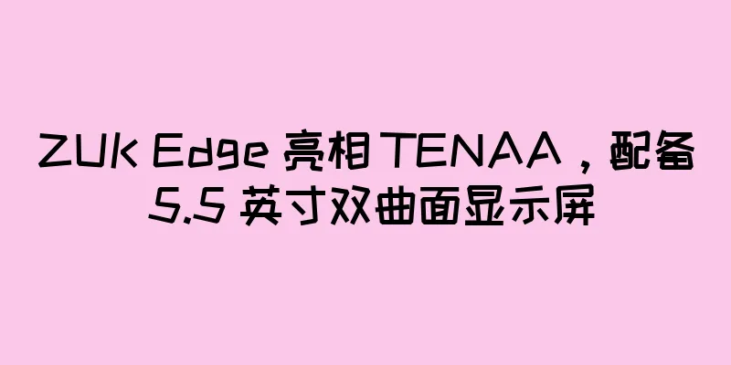 ZUK Edge 亮相 TENAA，配备 5.5 英寸双曲面显示屏