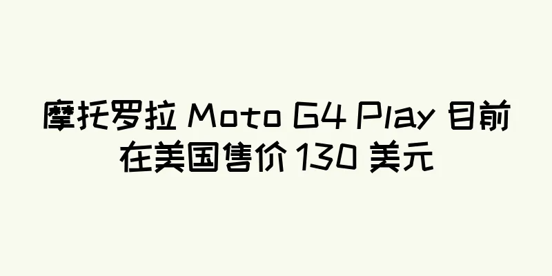 摩托罗拉 Moto G4 Play 目前在美国售价 130 美元