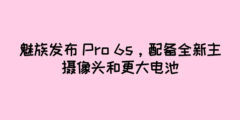 魅族发布 Pro 6s，配备全新主摄像头和更大电池