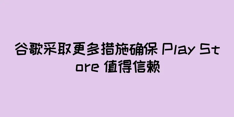 谷歌采取更多措施确保 Play Store 值得信赖