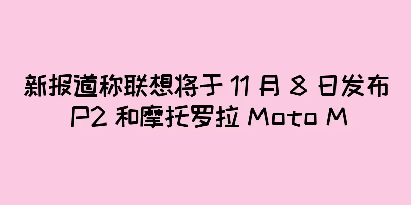 新报道称联想将于 11 月 8 日发布 P2 和摩托罗拉 Moto M
