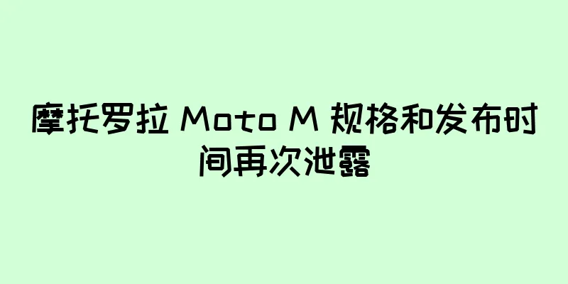 摩托罗拉 Moto M 规格和发布时间再次泄露
