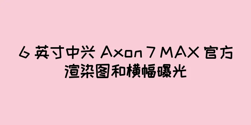 6 英寸中兴 Axon 7 MAX 官方渲染图和横幅曝光