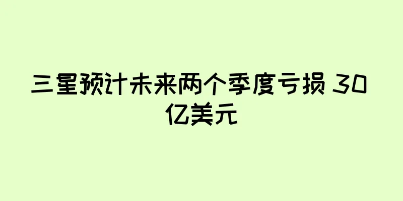 三星预计未来两个季度亏损 30 亿美元