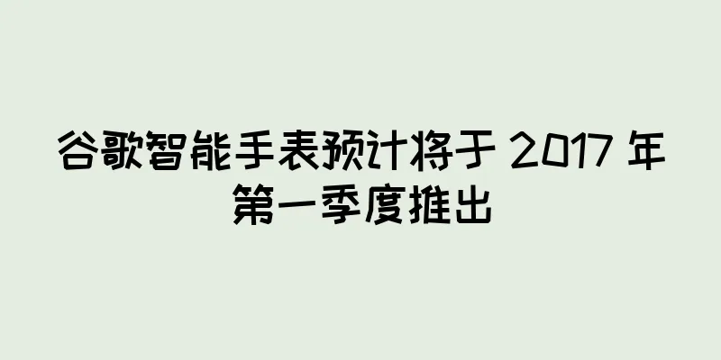 谷歌智能手表预计将于 2017 年第一季度推出