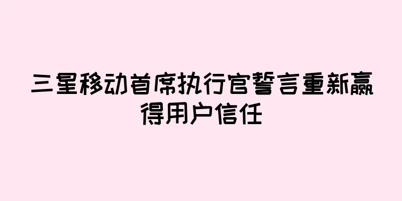 三星移动首席执行官誓言重新赢得用户信任