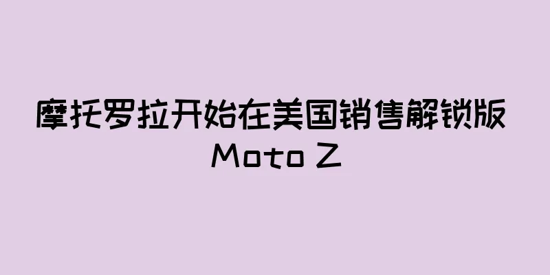 摩托罗拉开始在美国销售解锁版 Moto Z