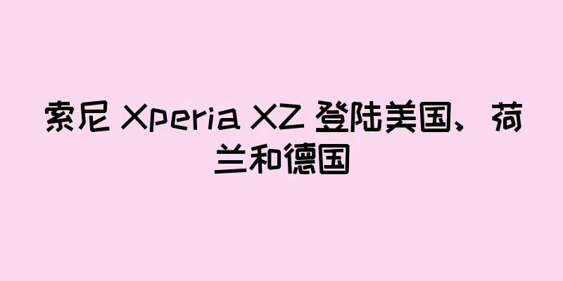 索尼 Xperia XZ 登陆美国、荷兰和德国