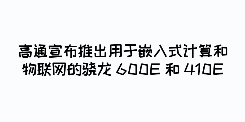 高通宣布推出用于嵌入式计算和物联网的骁龙 600E 和 410E