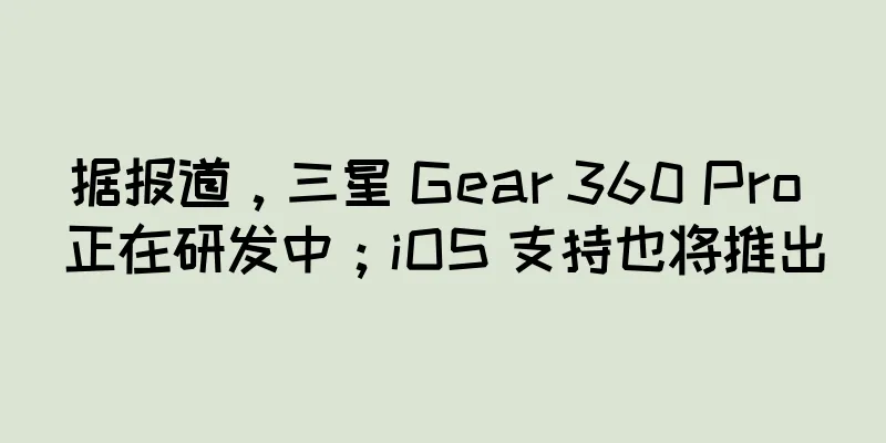 据报道，三星 Gear 360 Pro 正在研发中；iOS 支持也将推出