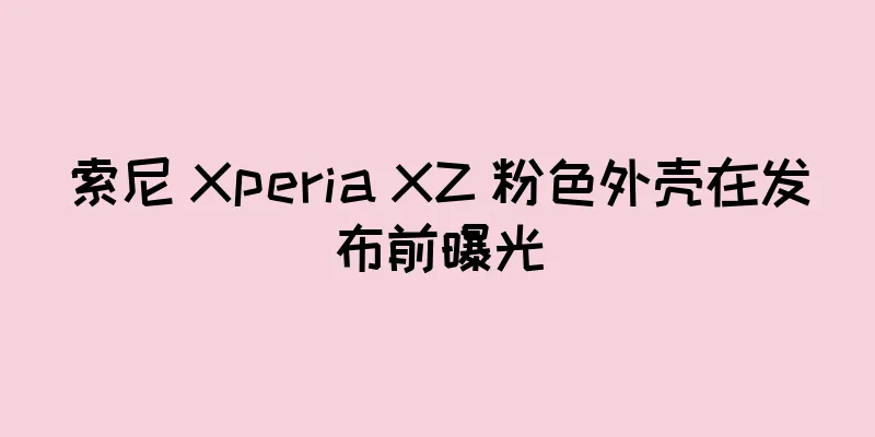 索尼 Xperia XZ 粉色外壳在发布前曝光