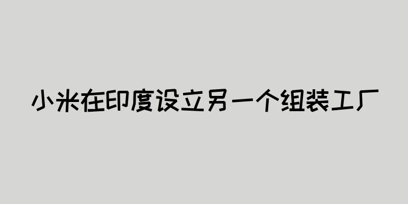 小米在印度设立另一个组装工厂