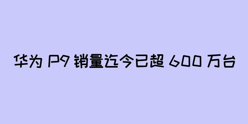 华为 P9 销量迄今已超 600 万台