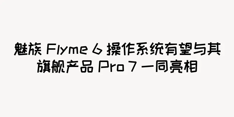 魅族 Flyme 6 操作系统有望与其旗舰产品 Pro 7 一同亮相