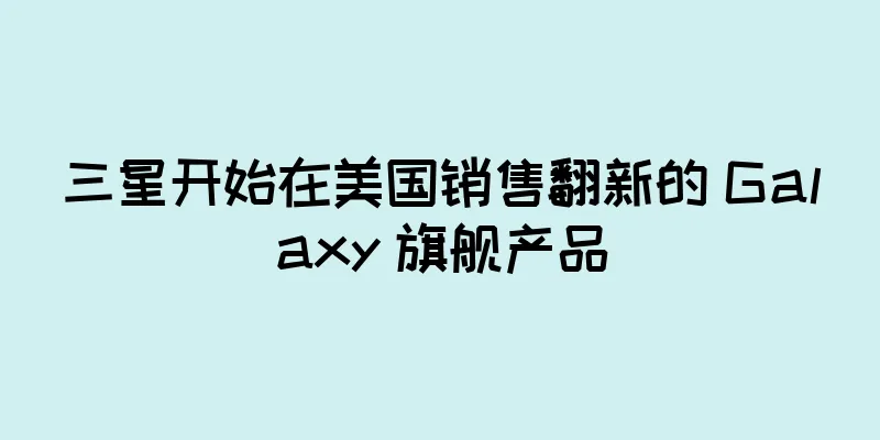 三星开始在美国销售翻新的 Galaxy 旗舰产品