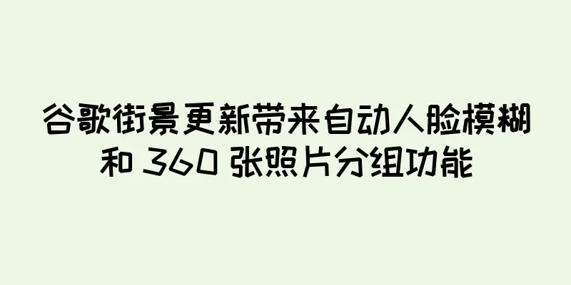 谷歌街景更新带来自动人脸模糊和 360 张照片分组功能
