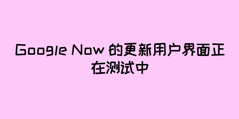 Google Now 的更新用户界面正在测试中