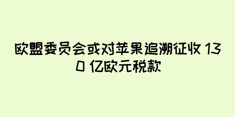 欧盟委员会或对苹果追溯征收 130 亿欧元税款