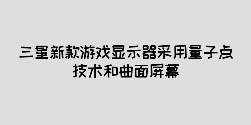 三星新款游戏显示器采用量子点技术和曲面屏幕