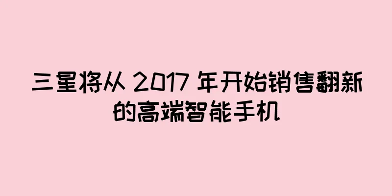 三星将从 2017 年开始销售翻新的高端智能手机